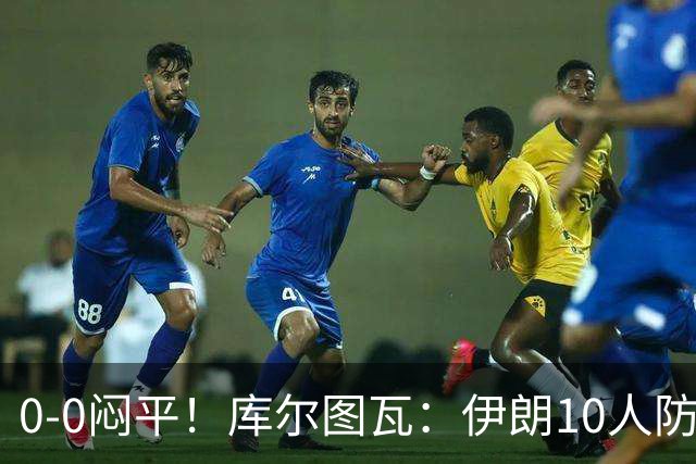 0-0闷平！库尔图瓦：伊朗10人防守门将也很勇 狂轰不进不只是我们